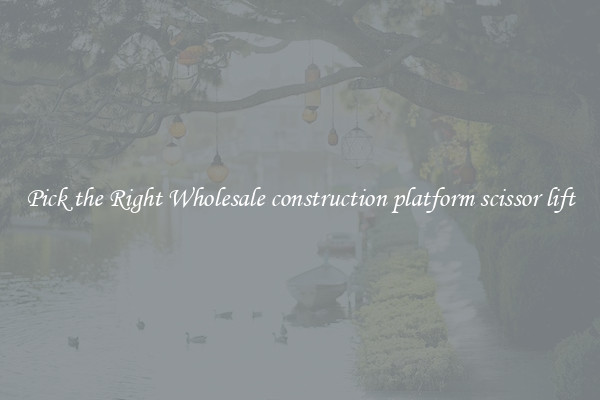 Pick the Right Wholesale construction platform scissor lift