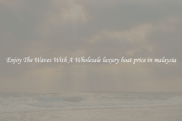 Enjoy The Waves With A Wholesale luxury boat price in malaysia
