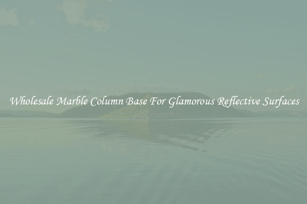 Wholesale Marble Column Base For Glamorous Reflective Surfaces